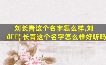 刘长青这个名字怎么样,刘 🐦 长青这个名字怎么样好听吗